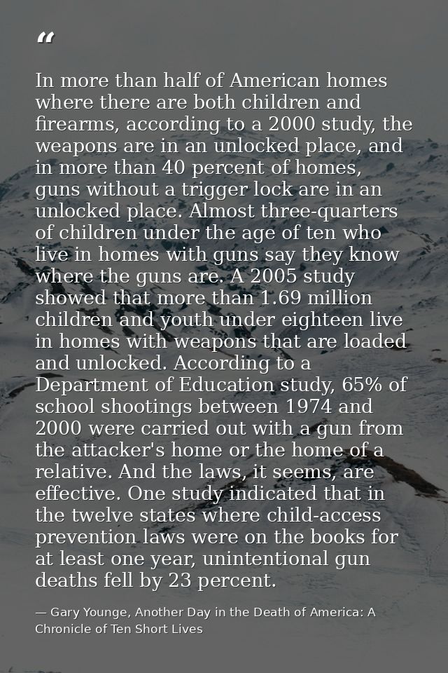 In more than half of American homes where there are both children and firearms, according to a 2000 study, the weapons a — Gary Younge, Another Day in the Death of America: A Chronicle of Ten Short Lives
