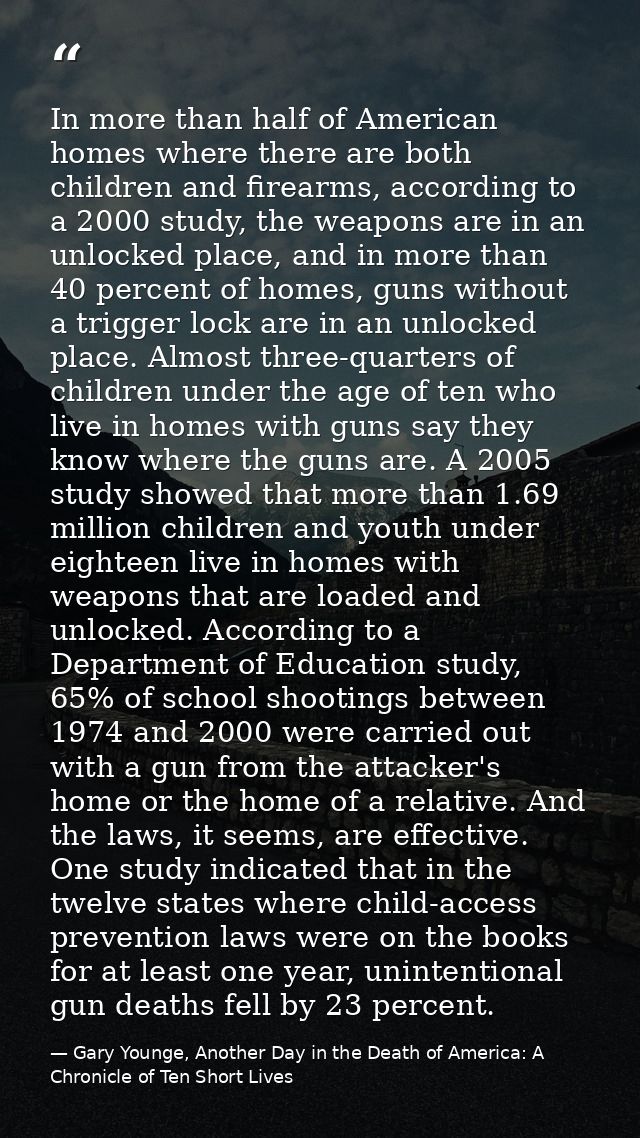 In more than half of American homes where there are both children and firearms, according to a 2000 study, the weapons a — Gary Younge, Another Day in the Death of America: A Chronicle of Ten Short Lives