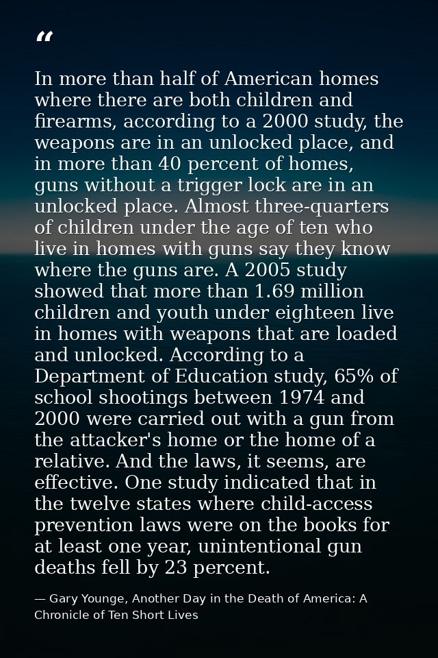 In more than half of American homes where there are both children and firearms, according to a 2000 study, the weapons a — Gary Younge, Another Day in the Death of America: A Chronicle of Ten Short Lives
