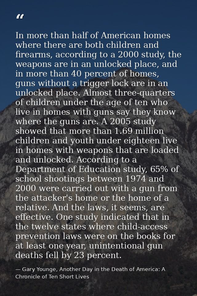 In more than half of American homes where there are both children and firearms, according to a 2000 study, the weapons a — Gary Younge, Another Day in the Death of America: A Chronicle of Ten Short Lives