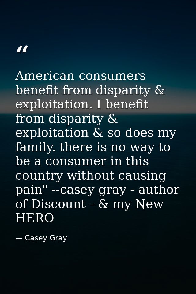 American consumers benefit from disparity & exploitation. I benefit from disparity & exploitation & so does my family. t — Casey Gray