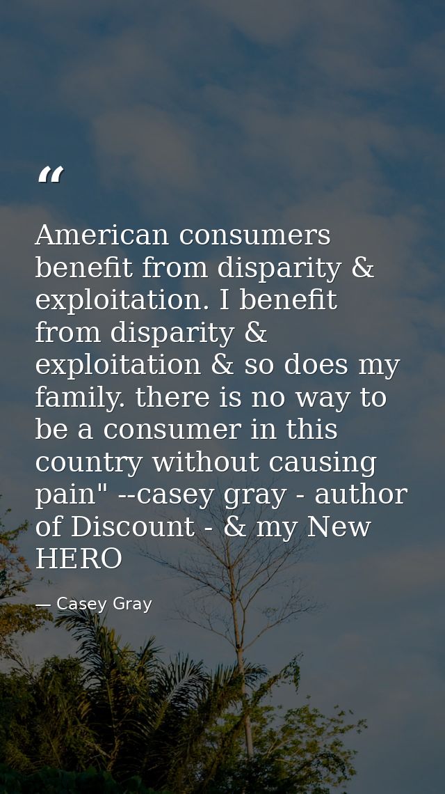 American consumers benefit from disparity & exploitation. I benefit from disparity & exploitation & so does my family. t — Casey Gray