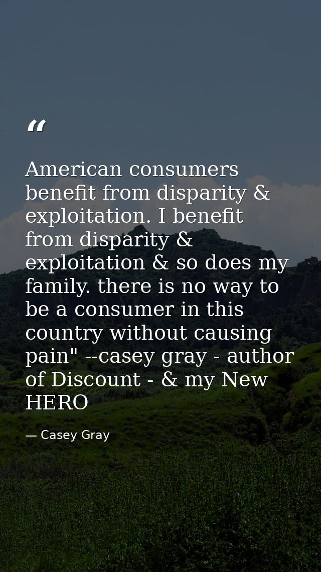 American consumers benefit from disparity & exploitation. I benefit from disparity & exploitation & so does my family. t — Casey Gray
