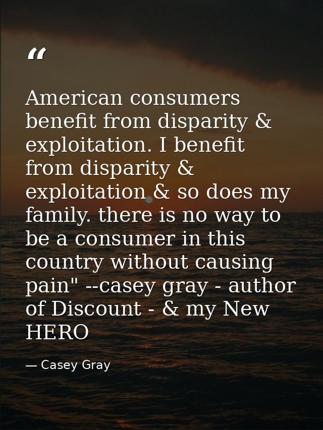 American consumers benefit from disparity & exploitation. I benefit from disparity & exploitation & so does my family. t — Casey Gray