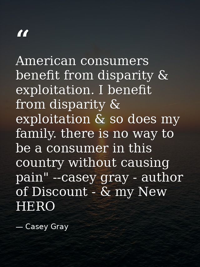 American consumers benefit from disparity & exploitation. I benefit from disparity & exploitation & so does my family. t — Casey Gray