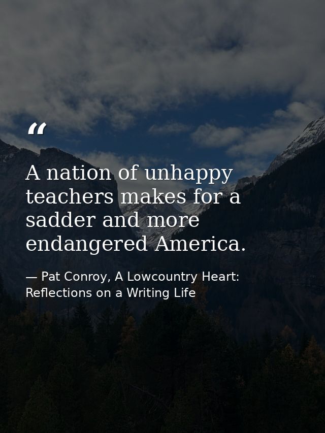 A nation of unhappy teachers makes for a sadder and more endangered America. — Pat Conroy, A Lowcountry Heart: Reflections on a Writing Life