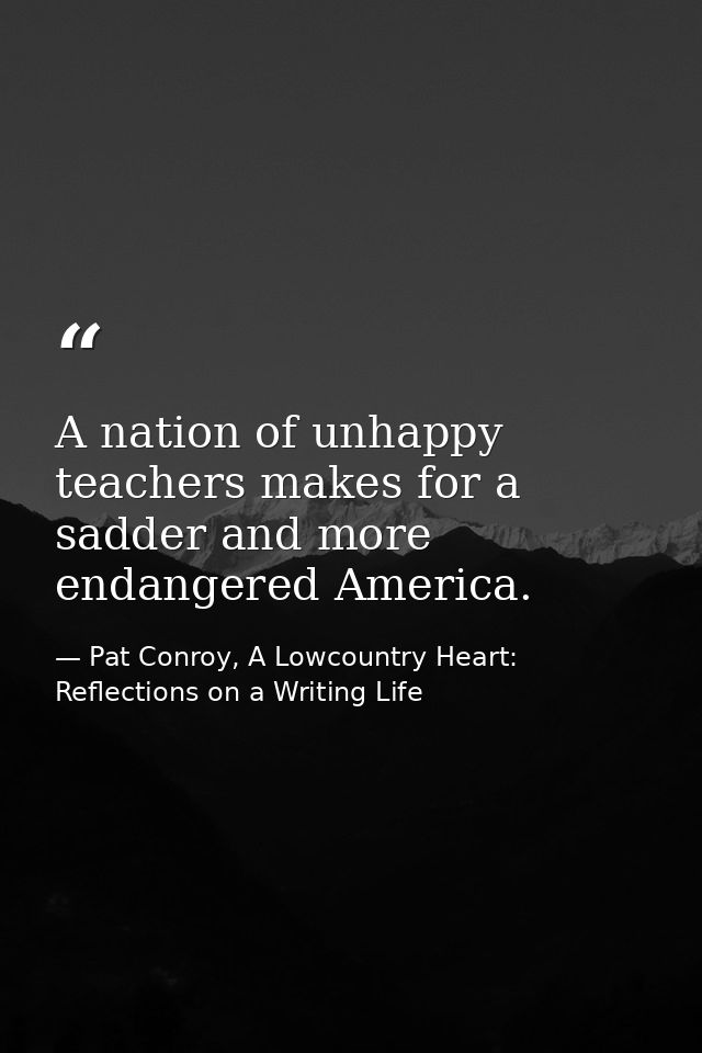 A nation of unhappy teachers makes for a sadder and more endangered America. — Pat Conroy, A Lowcountry Heart: Reflections on a Writing Life