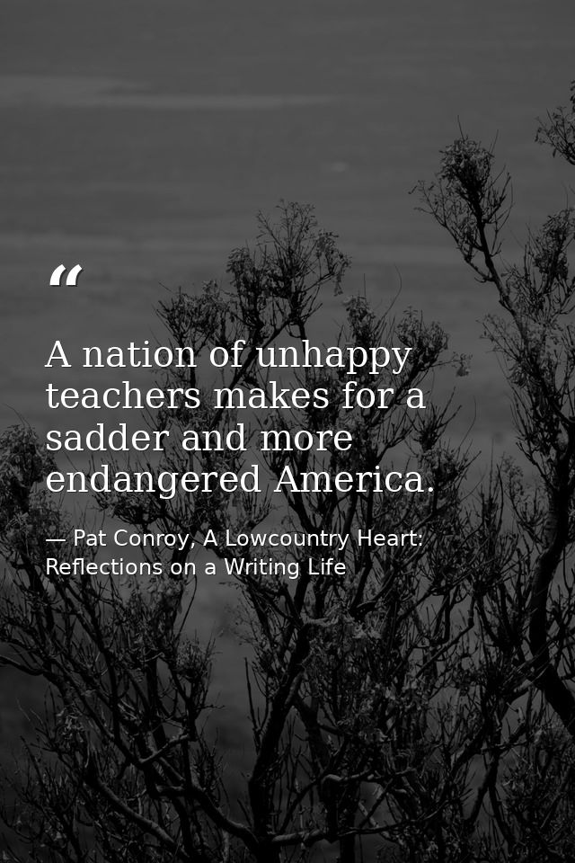 A nation of unhappy teachers makes for a sadder and more endangered America. — Pat Conroy, A Lowcountry Heart: Reflections on a Writing Life