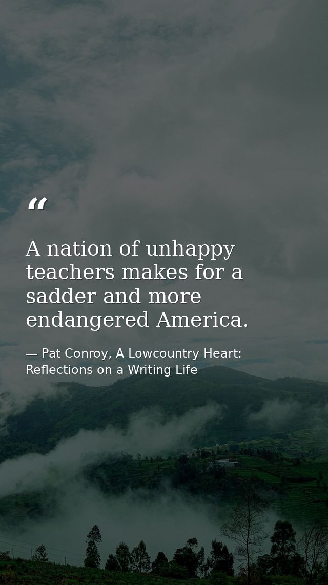A nation of unhappy teachers makes for a sadder and more endangered America. — Pat Conroy, A Lowcountry Heart: Reflections on a Writing Life