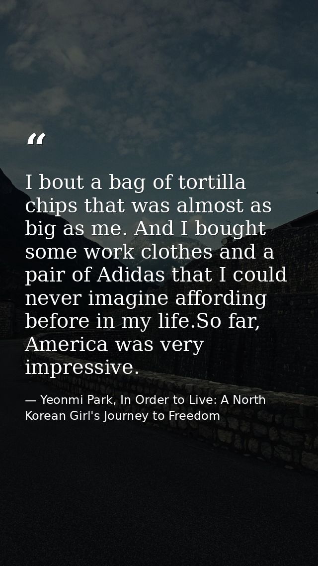 I bout a bag of tortilla chips that was almost as big as me. And I bought some work clothes and a pair of Adidas that I  — Yeonmi Park, In Order to Live: A North Korean Girl's Journey to Freedom