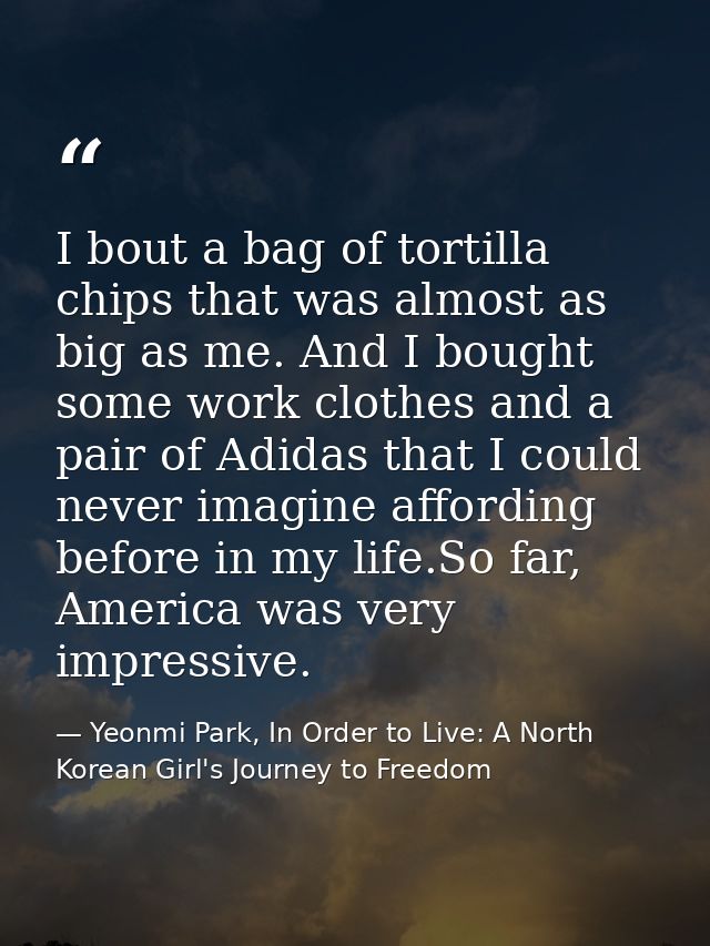 I bout a bag of tortilla chips that was almost as big as me. And I bought some work clothes and a pair of Adidas that I  — Yeonmi Park, In Order to Live: A North Korean Girl's Journey to Freedom