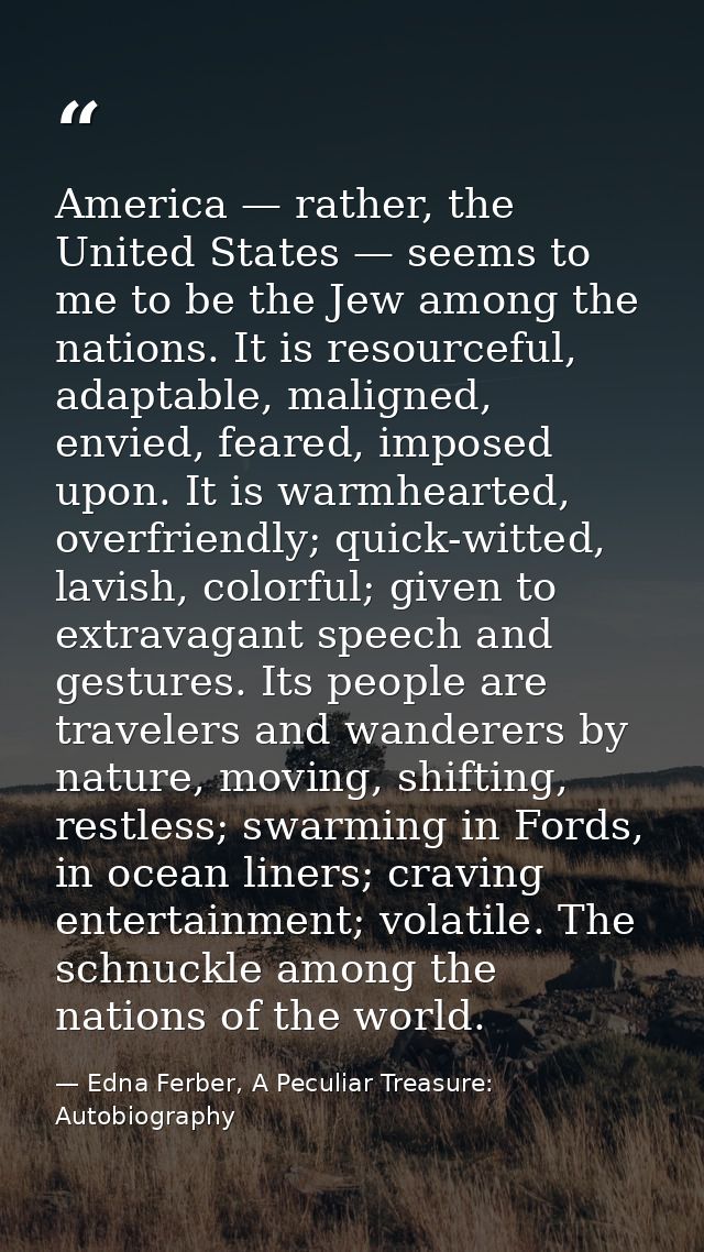 America — rather, the United States — seems to me to be the Jew among the nations. It is resourceful, adaptable, maligne — Edna Ferber, A Peculiar Treasure: Autobiography