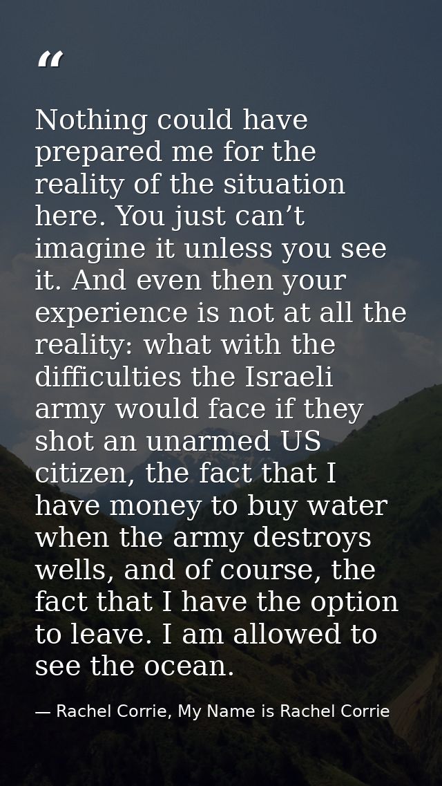 Nothing could have prepared me for the reality of the situation here. You just can’t imagine it unless you see it. And e — Rachel Corrie, My Name is Rachel Corrie