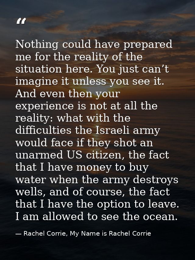 Nothing could have prepared me for the reality of the situation here. You just can’t imagine it unless you see it. And e — Rachel Corrie, My Name is Rachel Corrie