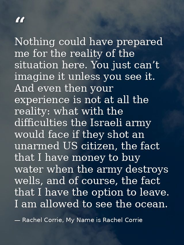 Nothing could have prepared me for the reality of the situation here. You just can’t imagine it unless you see it. And e — Rachel Corrie, My Name is Rachel Corrie