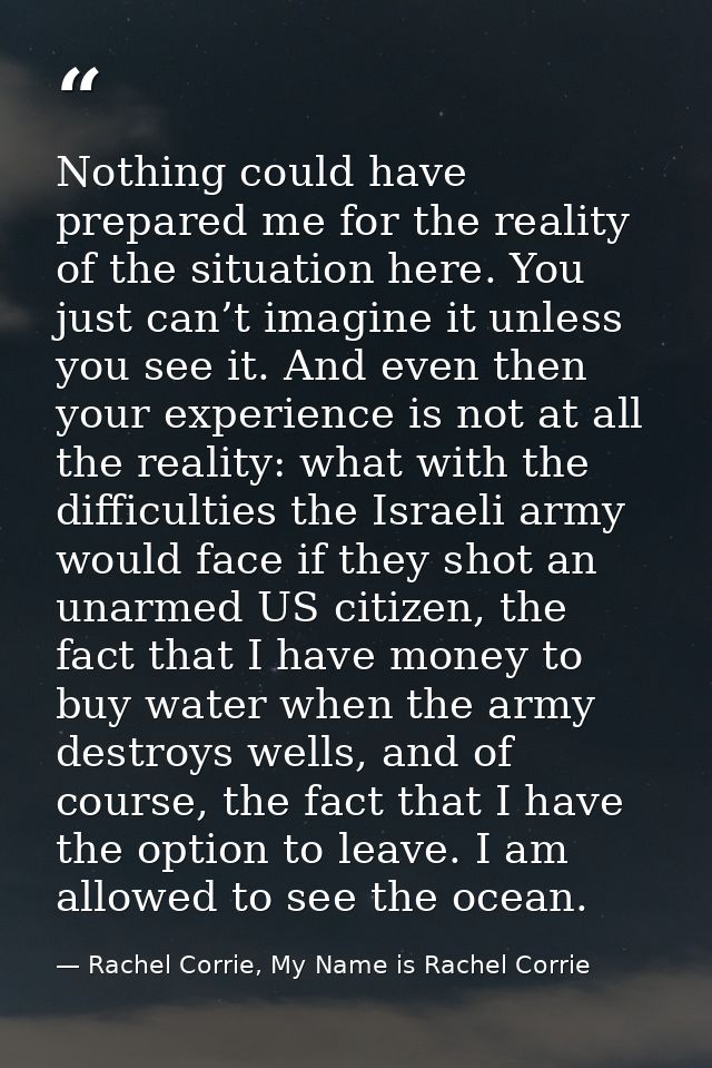 Nothing could have prepared me for the reality of the situation here. You just can’t imagine it unless you see it. And e — Rachel Corrie, My Name is Rachel Corrie