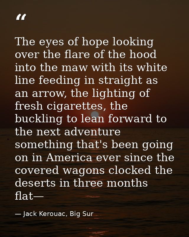 The eyes of hope looking over the flare of the hood into the maw with its white line feeding in straight as an arrow, th — Jack Kerouac, Big Sur
