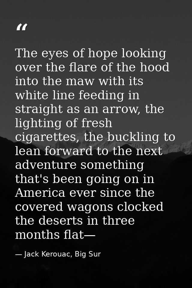 The eyes of hope looking over the flare of the hood into the maw with its white line feeding in straight as an arrow, th — Jack Kerouac, Big Sur