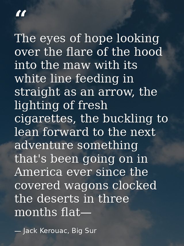 The eyes of hope looking over the flare of the hood into the maw with its white line feeding in straight as an arrow, th — Jack Kerouac, Big Sur