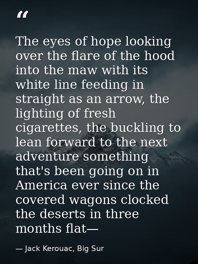 The eyes of hope looking over the flare of the hood into the maw with its white line feeding in straight as an arrow, th — Jack Kerouac, Big Sur