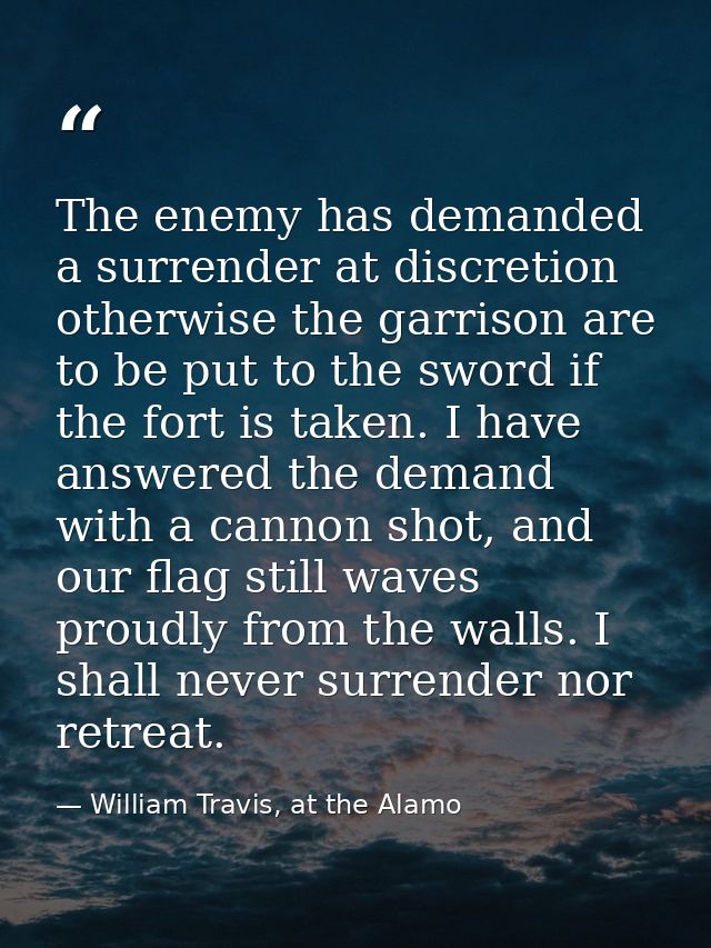 The enemy has demanded a surrender at discretion otherwise the garrison are to be put to the sword if the fort is taken. — William Travis, at the Alamo