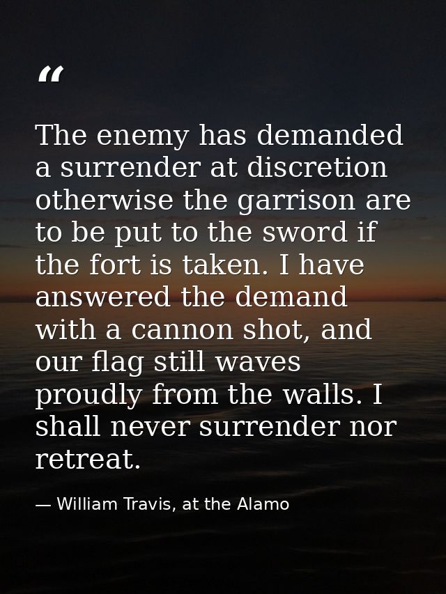 The enemy has demanded a surrender at discretion otherwise the garrison are to be put to the sword if the fort is taken. — William Travis, at the Alamo
