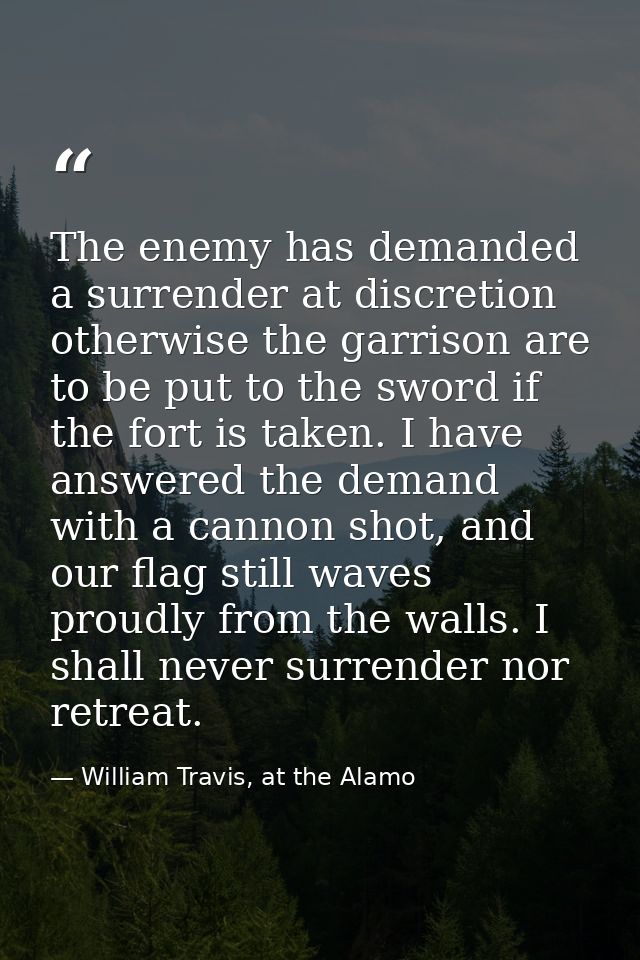 The enemy has demanded a surrender at discretion otherwise the garrison are to be put to the sword if the fort is taken. — William Travis, at the Alamo