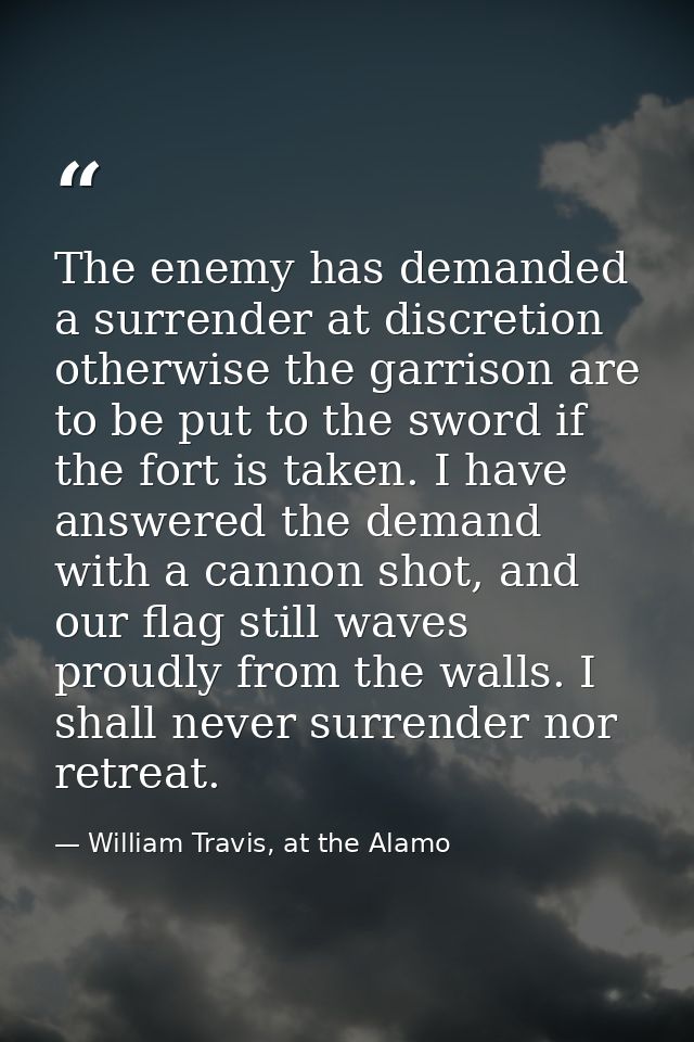 The enemy has demanded a surrender at discretion otherwise the garrison are to be put to the sword if the fort is taken. — William Travis, at the Alamo