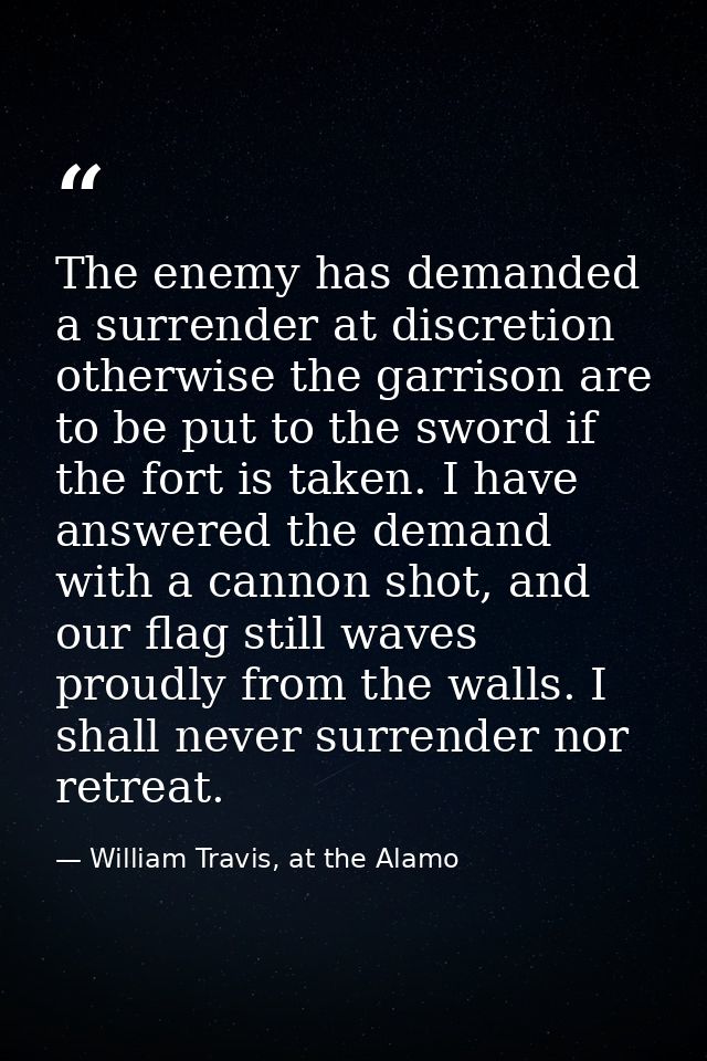 The enemy has demanded a surrender at discretion otherwise the garrison are to be put to the sword if the fort is taken. — William Travis, at the Alamo
