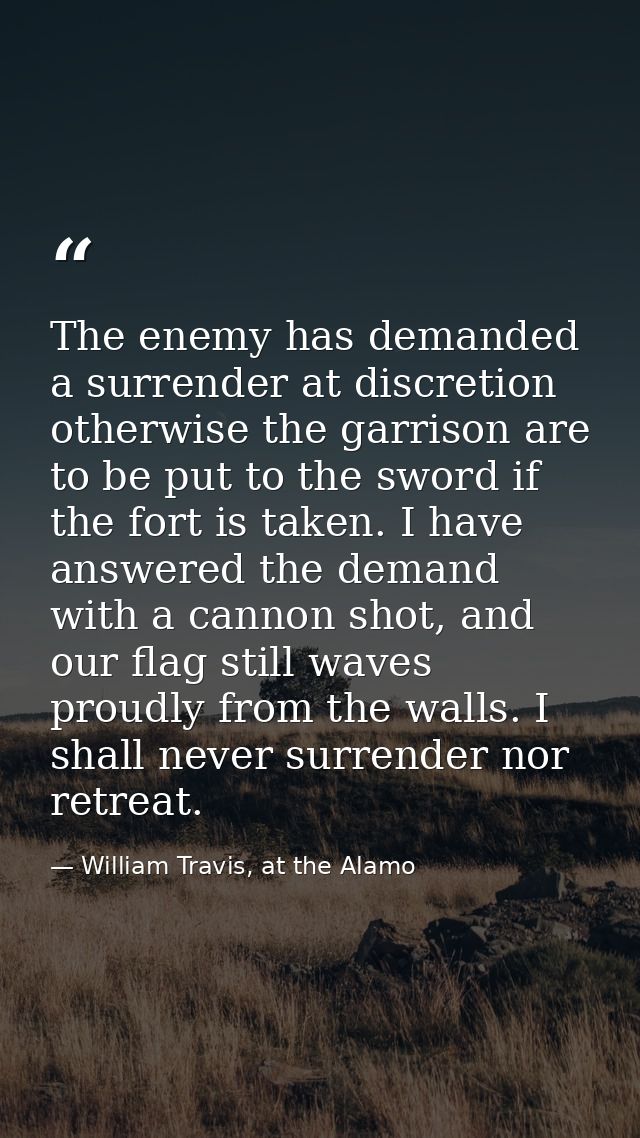 The enemy has demanded a surrender at discretion otherwise the garrison are to be put to the sword if the fort is taken. — William Travis, at the Alamo