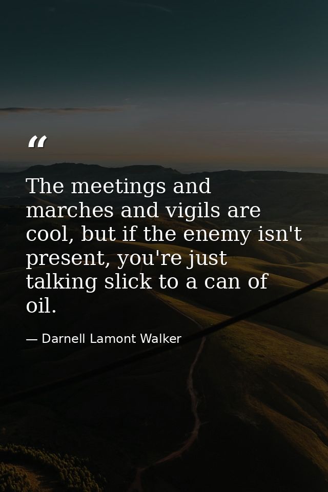 The meetings and marches and vigils are cool, but if the enemy isn't present, you're just talking slick to a can of oil. — Darnell Lamont Walker