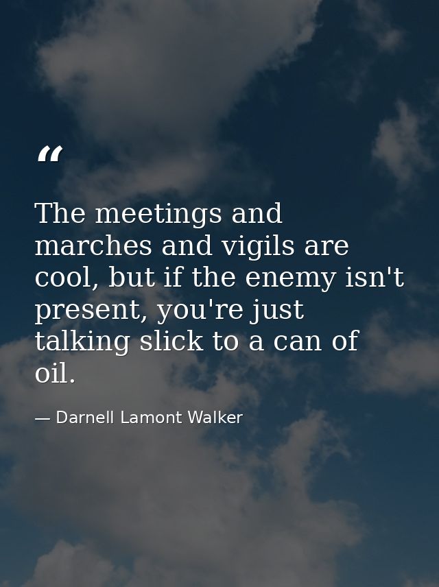 The meetings and marches and vigils are cool, but if the enemy isn't present, you're just talking slick to a can of oil. — Darnell Lamont Walker