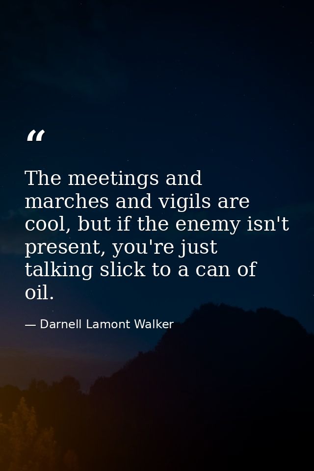 The meetings and marches and vigils are cool, but if the enemy isn't present, you're just talking slick to a can of oil. — Darnell Lamont Walker