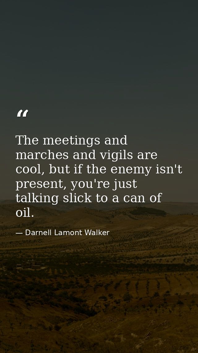 The meetings and marches and vigils are cool, but if the enemy isn't present, you're just talking slick to a can of oil. — Darnell Lamont Walker