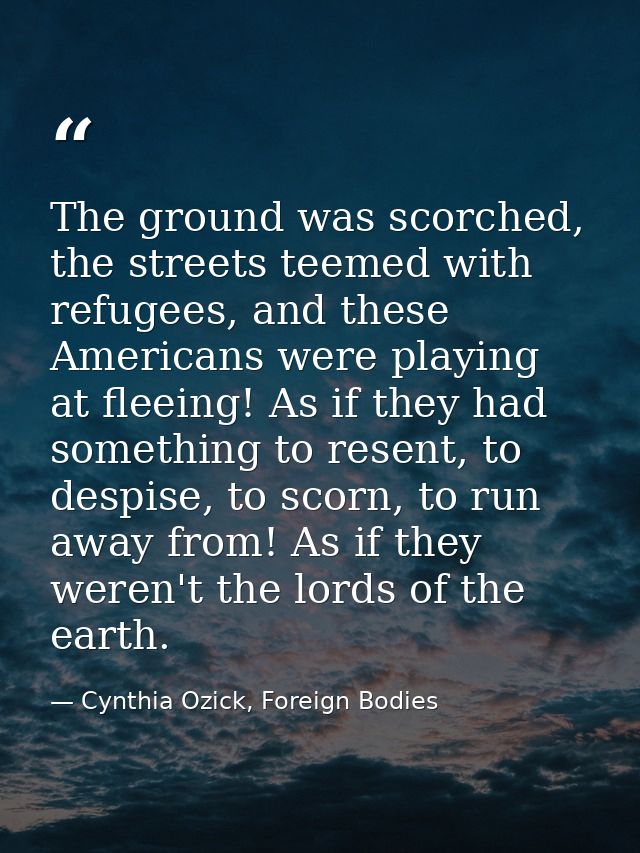 The ground was scorched, the streets teemed with refugees, and these Americans were playing at fleeing! As if they had s — Cynthia Ozick, Foreign Bodies