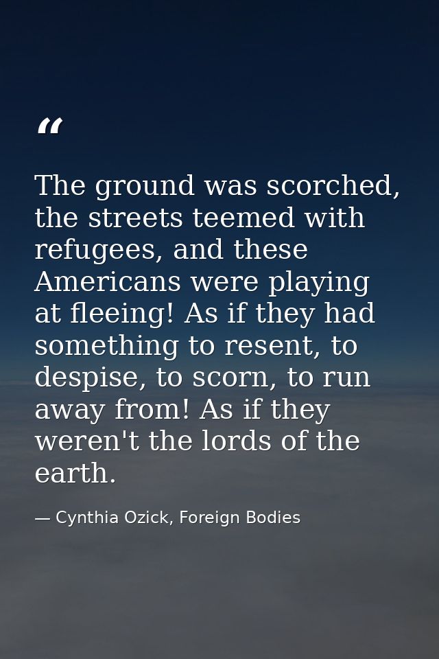The ground was scorched, the streets teemed with refugees, and these Americans were playing at fleeing! As if they had s — Cynthia Ozick, Foreign Bodies