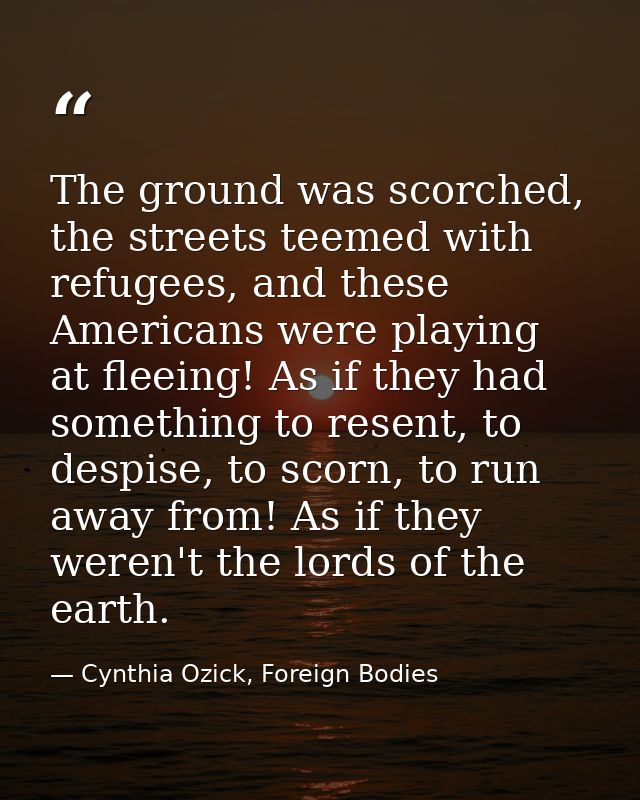 The ground was scorched, the streets teemed with refugees, and these Americans were playing at fleeing! As if they had s — Cynthia Ozick, Foreign Bodies