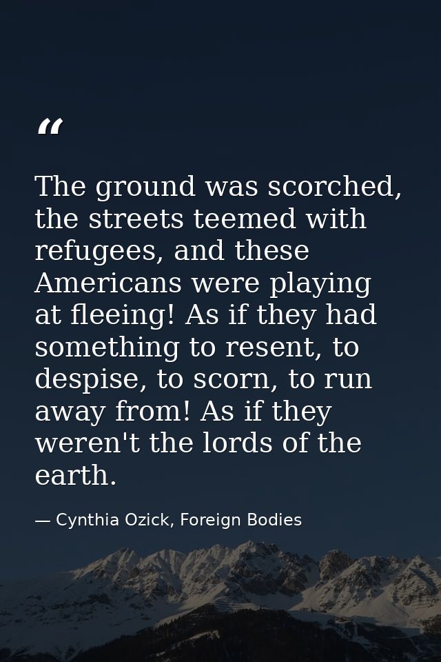 The ground was scorched, the streets teemed with refugees, and these Americans were playing at fleeing! As if they had s — Cynthia Ozick, Foreign Bodies