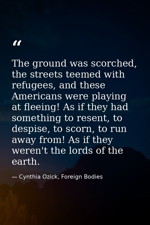 The ground was scorched, the streets teemed with refugees, and these Americans were playing at fleeing! As if they had s — Cynthia Ozick, Foreign Bodies