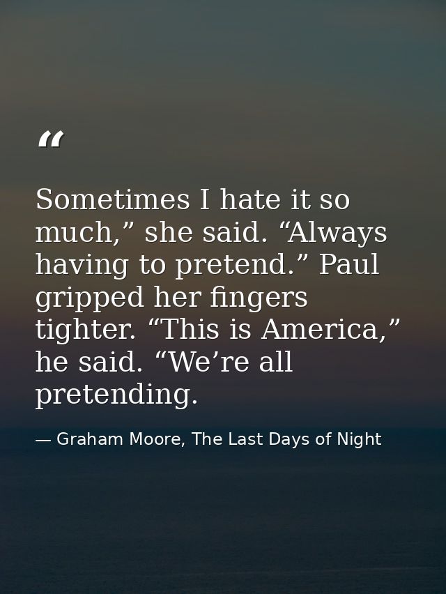 Sometimes I hate it so much,” she said. “Always having to pretend.” Paul gripped her fingers tighter. “This is America,” — Graham Moore, The Last Days of Night