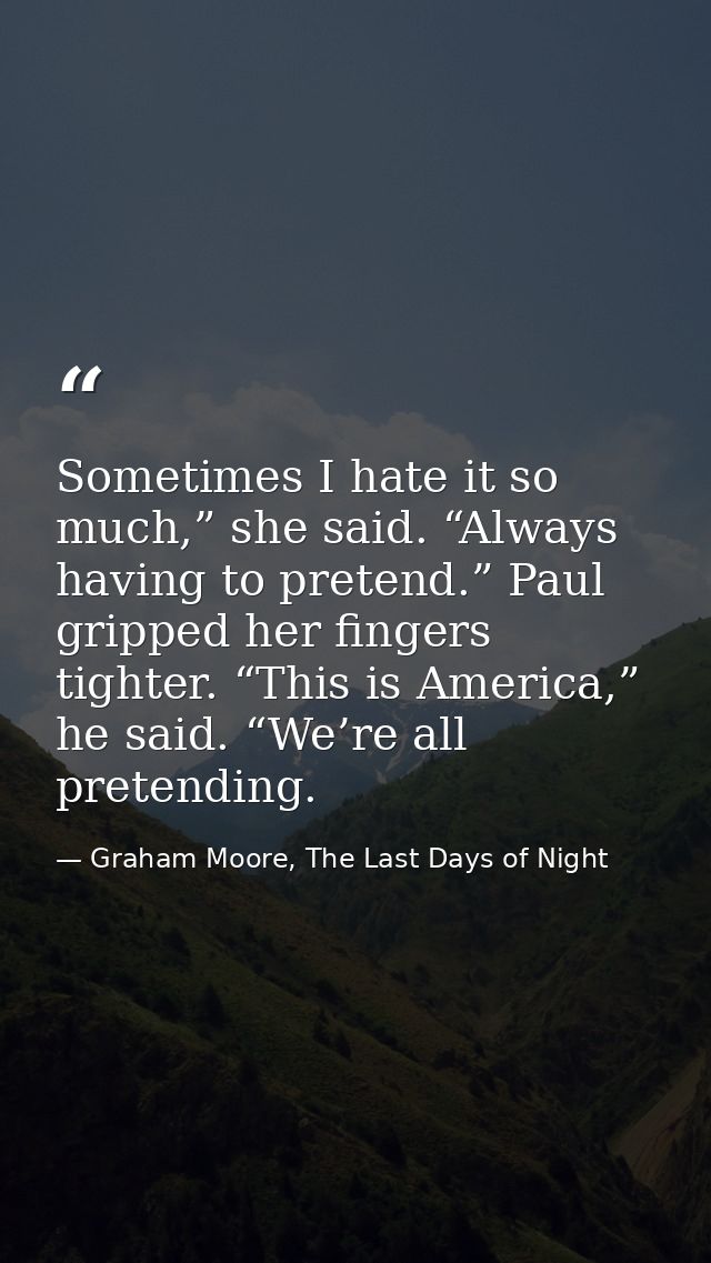 Sometimes I hate it so much,” she said. “Always having to pretend.” Paul gripped her fingers tighter. “This is America,” — Graham Moore, The Last Days of Night