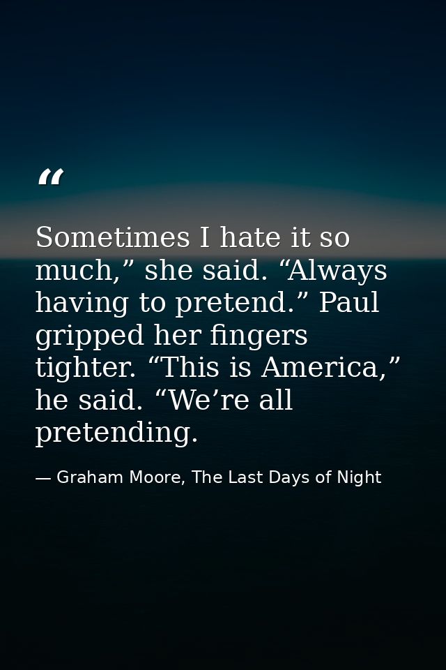 Sometimes I hate it so much,” she said. “Always having to pretend.” Paul gripped her fingers tighter. “This is America,” — Graham Moore, The Last Days of Night