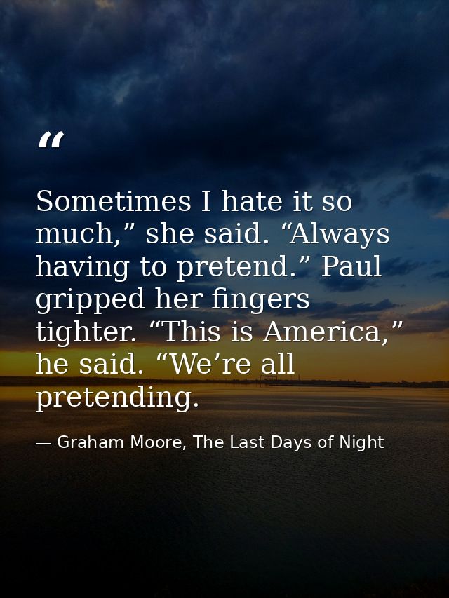 Sometimes I hate it so much,” she said. “Always having to pretend.” Paul gripped her fingers tighter. “This is America,” — Graham Moore, The Last Days of Night