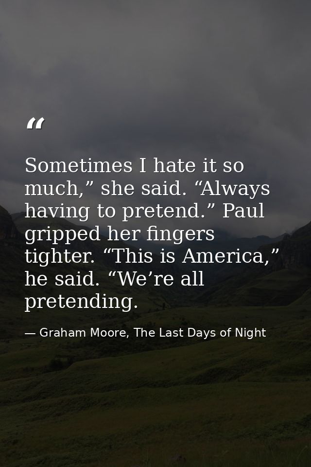 Sometimes I hate it so much,” she said. “Always having to pretend.” Paul gripped her fingers tighter. “This is America,” — Graham Moore, The Last Days of Night