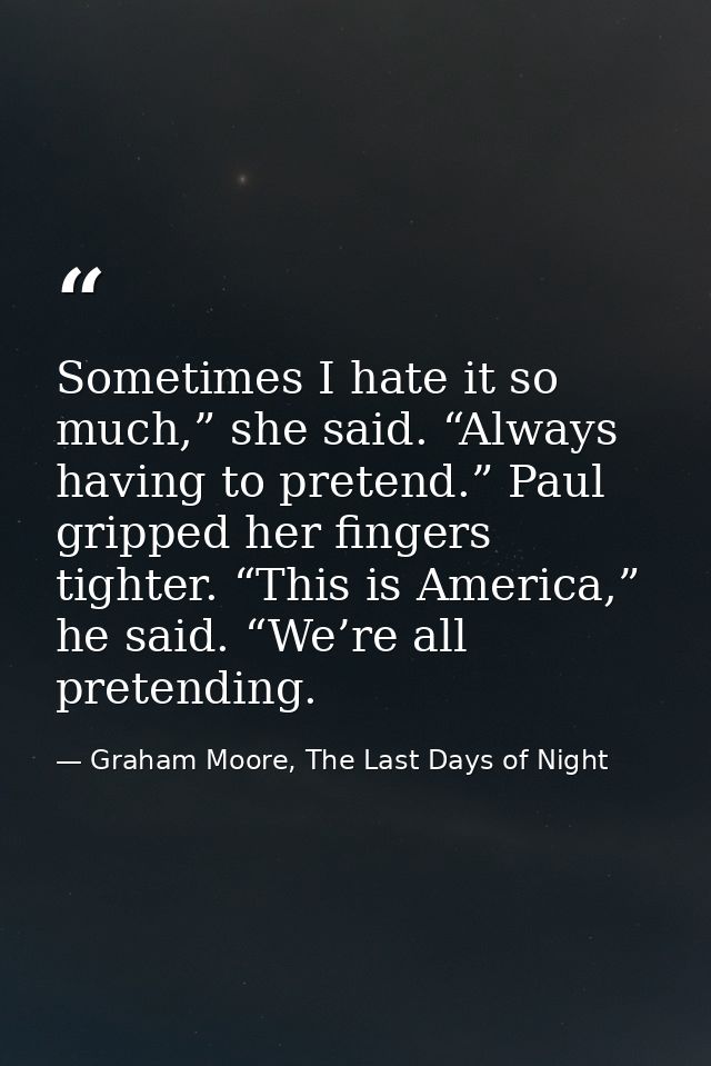 Sometimes I hate it so much,” she said. “Always having to pretend.” Paul gripped her fingers tighter. “This is America,” — Graham Moore, The Last Days of Night