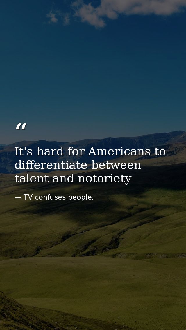It's hard for Americans to differentiate between talent and notoriety — TV confuses people.
