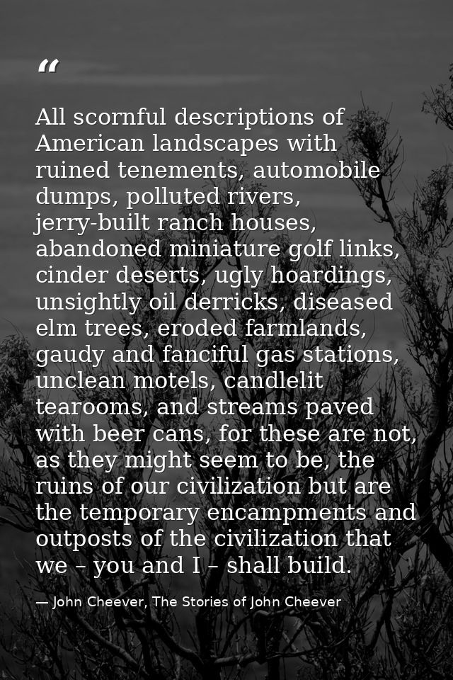 All scornful descriptions of American landscapes with ruined tenements, automobile dumps, polluted rivers, jerry-built r — John Cheever, The Stories of John Cheever