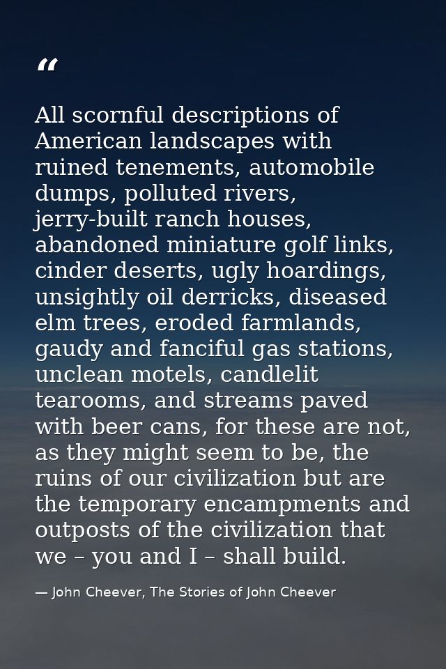 All scornful descriptions of American landscapes with ruined tenements, automobile dumps, polluted rivers, jerry-built r — John Cheever, The Stories of John Cheever