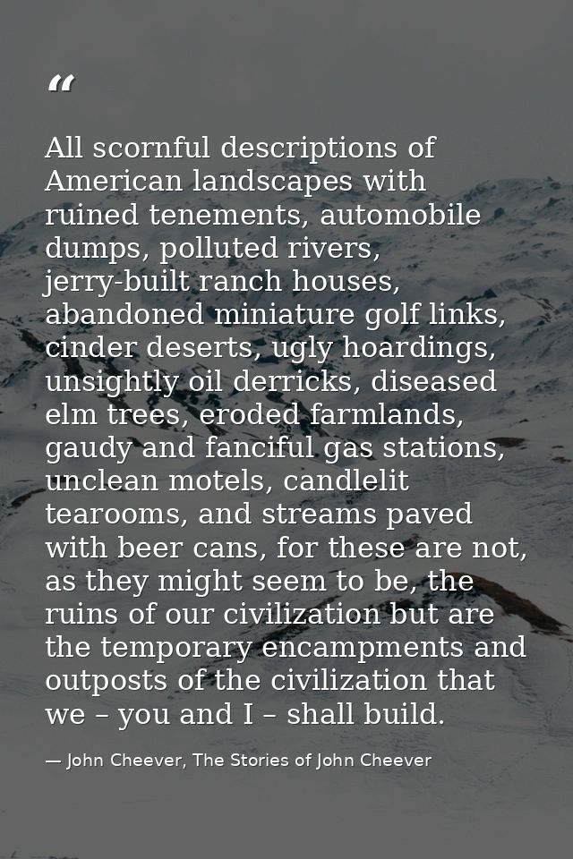 All scornful descriptions of American landscapes with ruined tenements, automobile dumps, polluted rivers, jerry-built r — John Cheever, The Stories of John Cheever