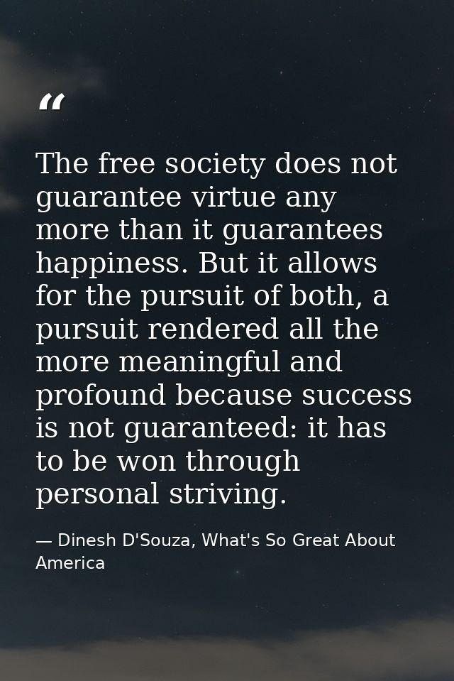 The free society does not guarantee virtue any more than it guarantees happiness. But it allows for the pursuit of both, — Dinesh D'Souza, What's So Great About America